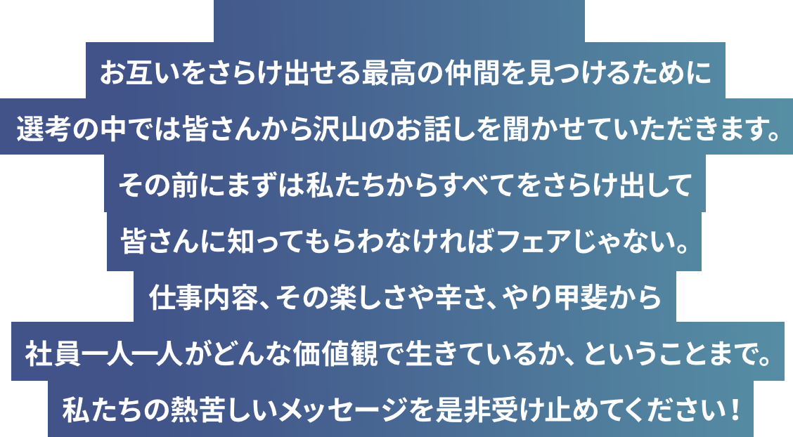 お互いをさらけ出せる最高の仲間を見つけるために選考の中では皆さんから沢山のお話しを聞かせていただきます。その前にまずは私たちからすべてをさらけ出して皆さんに知ってもらわなければフェアじゃない。仕事内容、その楽しさや辛さ、やり甲斐から社員一人一人がどんな価値観で生きているか、ということまで。私たちの熱苦しいメッセージを是非受け止めてください！
