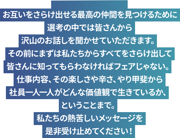 お互いをさらけ出せる最高の仲間を見つけるために選考の中では皆さんから沢山のお話しを聞かせていただきます。その前にまずは私たちからすべてをさらけ出して皆さんに知ってもらわなければフェアじゃない。仕事内容、その楽しさや辛さ、やり甲斐から社員一人一人がどんな価値観で生きているか、ということまで。私たちの熱苦しいメッセージを是非受け止めてください！
