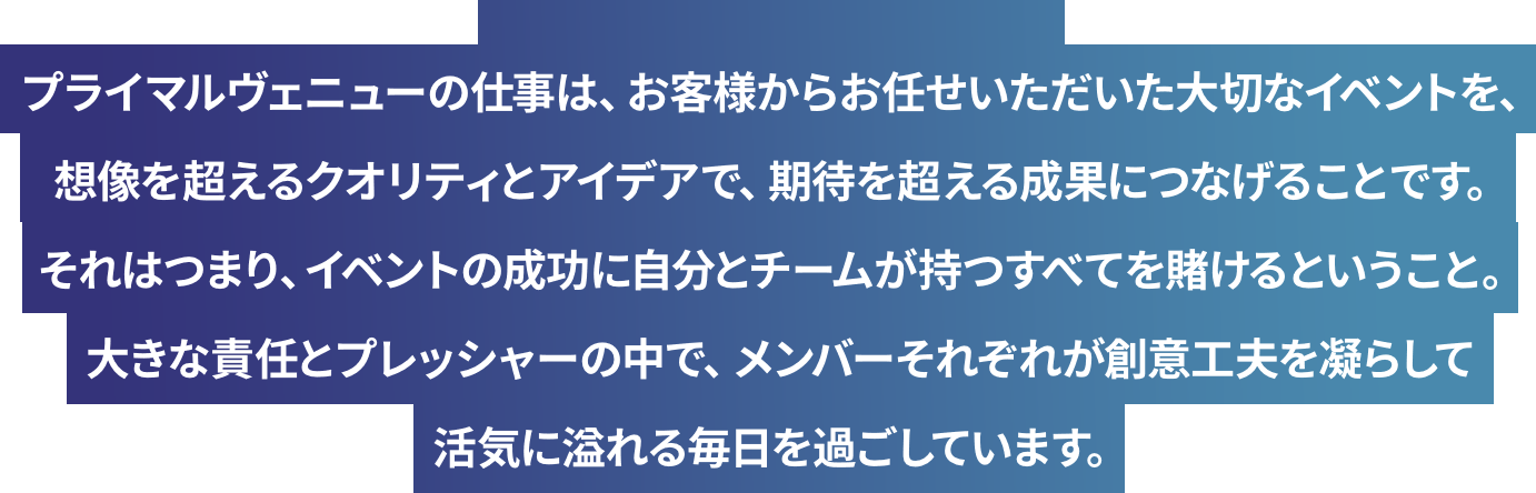プライマルヴェニューの仕事は、お客様からお任せいただいた大切なイベントを、想像を超えるクオリティとアイデアで、期待を超える成果につなげることです。それはつまり、イベントの成功に自分とチームが持つすべてを賭けるということ。大きな責任とプレッシャーの中で、メンバーそれぞれが創意工夫を凝らして活気に溢れる毎日を過ごしています。