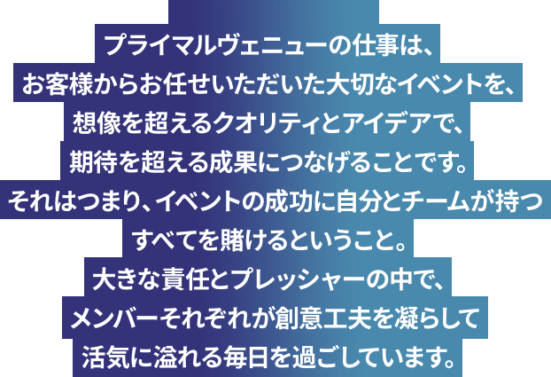 プライマルヴェニューの仕事は、お客様からお任せいただいた大切なイベントを、想像を超えるクオリティとアイデアで、期待を超える成果につなげることです。それはつまり、イベントの成功に自分とチームが持つすべてを賭けるということ。大きな責任とプレッシャーの中で、メンバーそれぞれが創意工夫を凝らして活気に溢れる毎日を過ごしています。