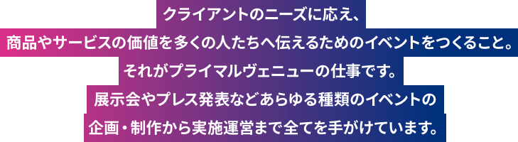 「ヒットする」ということは、その価値を多くの人が認めた証です。私たちは、企業がモノやサービスに込めた想いを共有し、そこにある価値を多くの人たちへ伝えるためのイベントをつくります。あらゆるチカラを束ね、感動体験をつくりだしていく。それがプライマルヴェニューです。