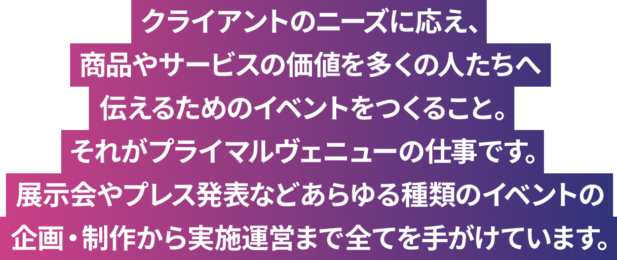 「ヒットする」ということは、その価値を多くの人が認めた証です。私たちは、企業がモノやサービスに込めた想いを共有し、そこにある価値を多くの人たちへ伝えるためのイベントをつくります。あらゆるチカラを束ね、感動体験をつくりだしていく。それがプライマルヴェニューです。