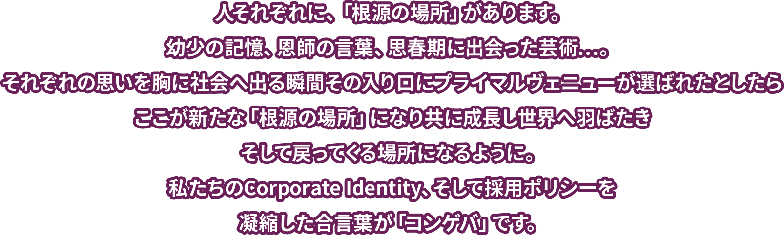 人それぞれに、「根源の場所」があります。幼少の記憶、恩師の言葉、思春期に出会った芸術…。それぞれの思いを胸に社会へ出る瞬間その入り口にプライマルヴェニューが選ばれたとしたらここが新たな「根源の場所」になり共に成長し世界へ羽ばたきそして戻ってくる場所になるように。私たちのCorporate Identity、そして採用ポリシーを凝縮した合言葉が「コンゲバ」です。
