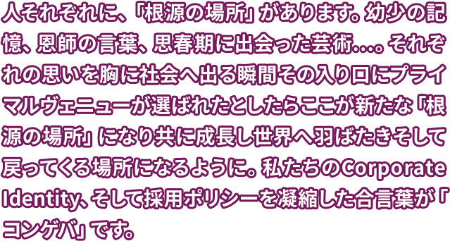 人それぞれに、「根源の場所」があります。幼少の記憶、恩師の言葉、思春期に出会った芸術…。それぞれの思いを胸に社会へ出る瞬間その入り口にプライマルヴェニューが選ばれたとしたらここが新たな「根源の場所」になり共に成長し世界へ羽ばたきそして戻ってくる場所になるように。私たちのCorporate Identity、そして採用ポリシーを凝縮した合言葉が「コンゲバ」です。