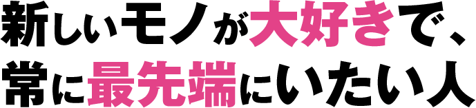 新しいモノが大好きで、常に最先端にいたい人