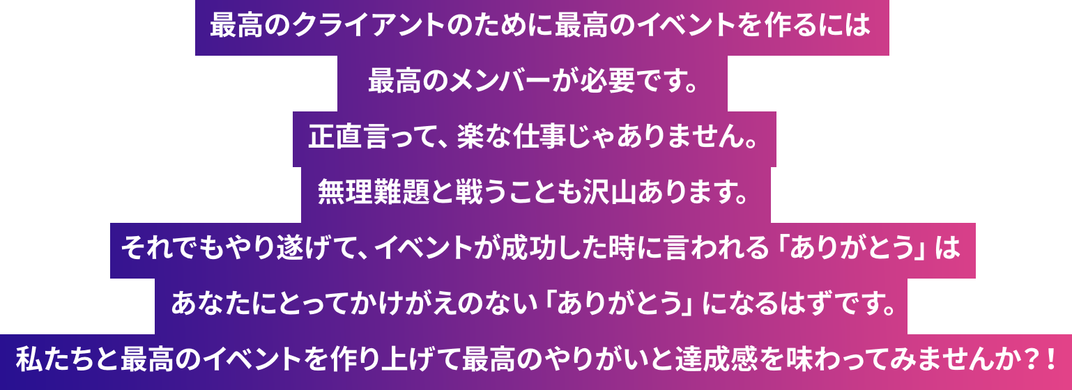 最高のクライアントのために最高のイベントを作るには最高のメンバーが必要です。正直言って、楽な仕事じゃありません。無理難題と戦うことも沢山あります。それでもやり遂げて、イベントが成功した時に言われる「ありがとう」はあなたにとってかけがえのない「ありがとう」になるはずです。私たちと最高のイベントを作り上げて最高のやりがいと達成感を味わってみませんか？！