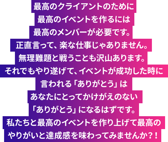 最高のクライアントのために最高のイベントを作るには最高のメンバーが必要です。正直言って、楽な仕事じゃありません。無理難題と戦うことも沢山あります。それでもやり遂げて、イベントが成功した時に言われる「ありがとう」はあなたにとってかけがえのない「ありがとう」になるはずです。私たちと最高のイベントを作り上げて最高のやりがいと達成感を味わってみませんか？！