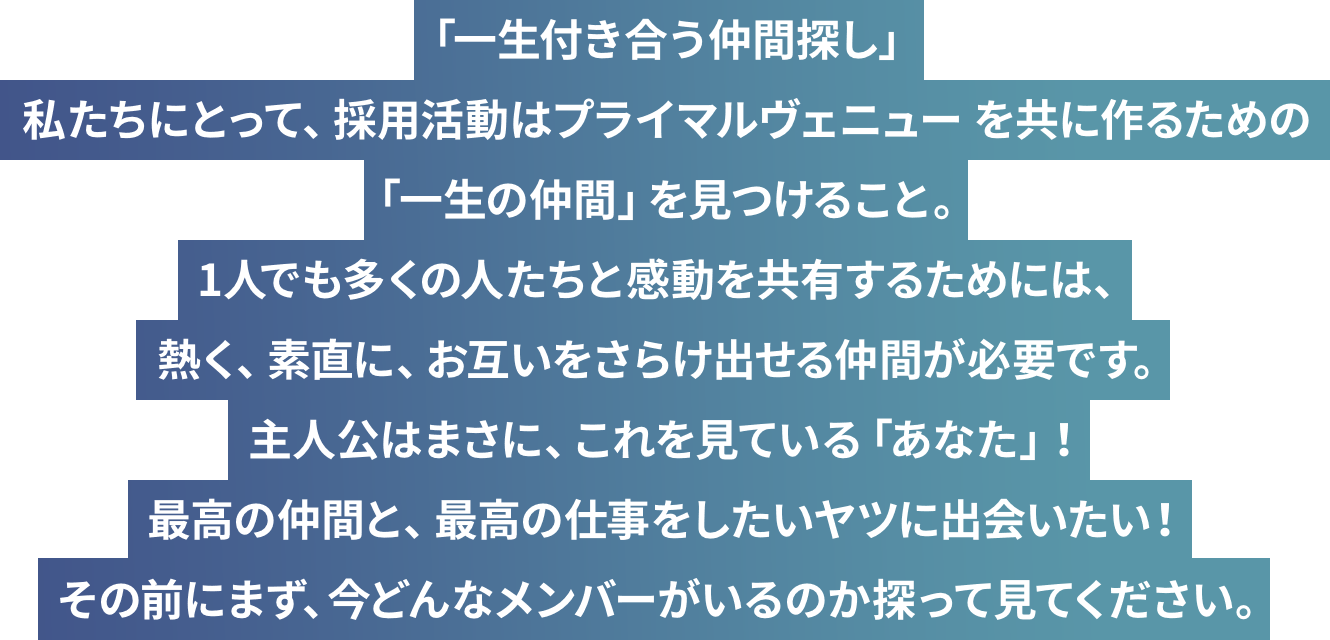 「一生付き合う仲間探し」私たちにとって、採用活動はプライマルヴェニューを共に作るための「一生の仲間」を見つけること。1人でも多くの人たちと感動を共有するためには、熱く、素直に、お互いをさらけ出せる仲間が必要です。主人公はまさに、これを見ている「あなた」！最高の仲間と、最高の仕事をしたいヤツに出会いたい！
