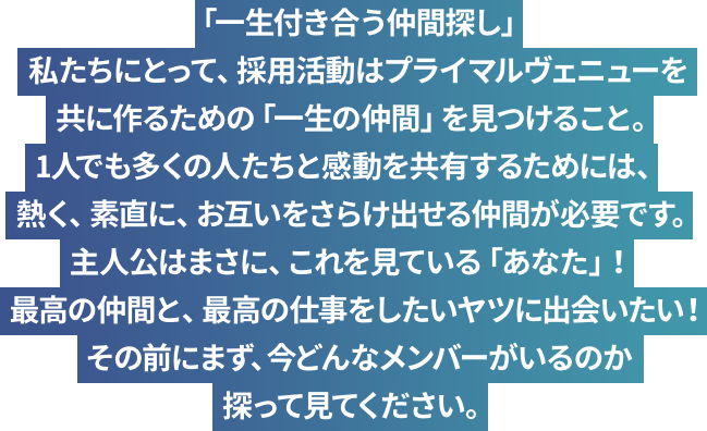 「一生付き合う仲間探し」私たちにとって、採用活動はプライマルヴェニューを共に作るための「一生の仲間」を見つけること。1人でも多くの人たちと感動を共有するためには、熱く、素直に、お互いをさらけ出せる仲間が必要です。主人公はまさに、これを見ている「あなた」！最高の仲間と、最高の仕事をしたいヤツに出会いたい！